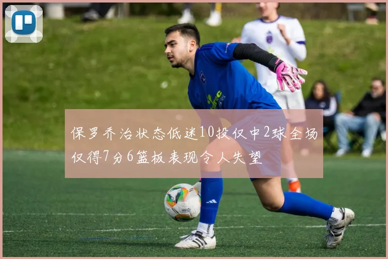 保罗乔治状态低迷10投仅中2球全场仅得7分6篮板表现令人失望