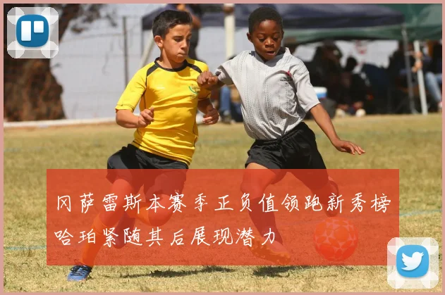 冈萨雷斯本赛季正负值领跑新秀榜哈珀紧随其后展现潜力