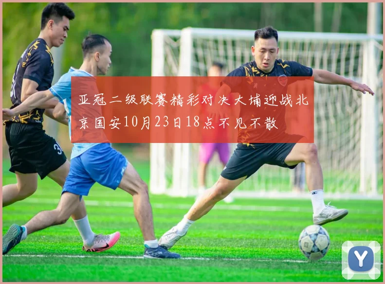 亚冠二级联赛精彩对决大埔迎战北京国安10月23日18点不见不散