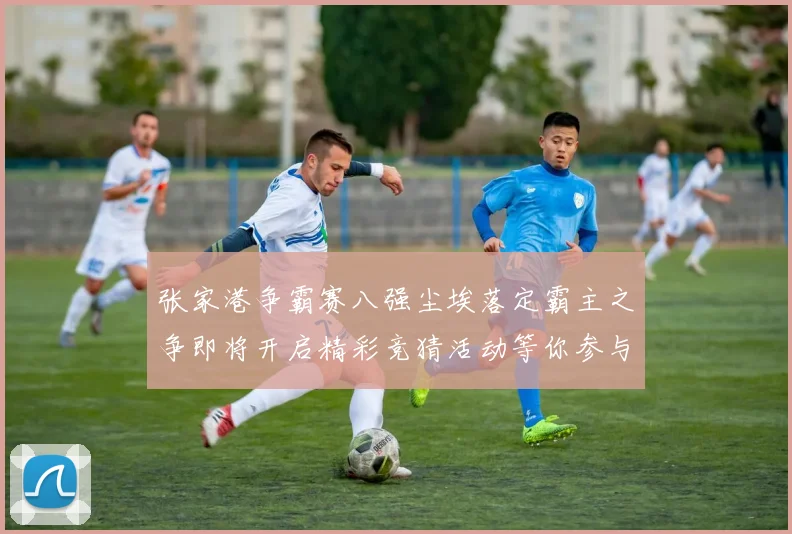 张家港争霸赛八强尘埃落定霸主之争即将开启精彩竞猜活动等你参与