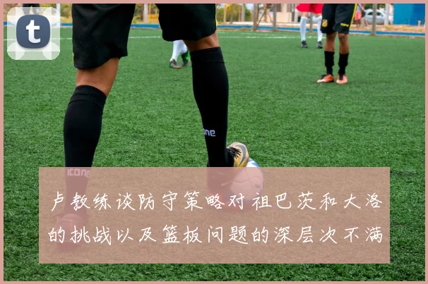 卢教练谈防守策略对祖巴茨和大洛的挑战以及篮板问题的深层次不满