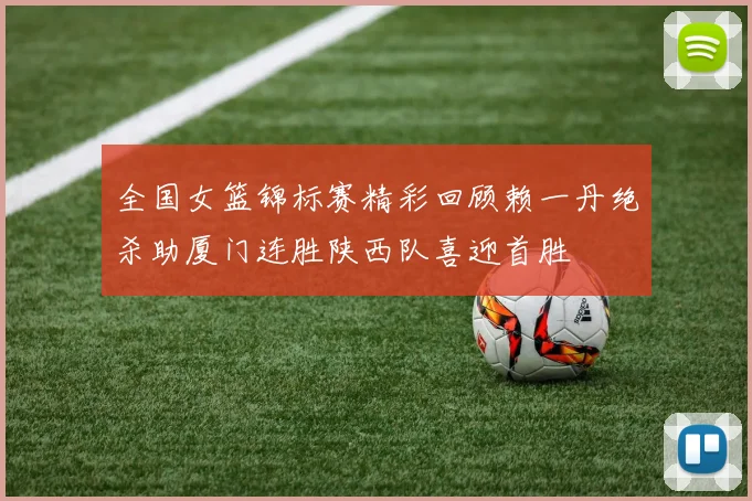 全国女篮锦标赛精彩回顾赖一丹绝杀助厦门连胜陕西队喜迎首胜