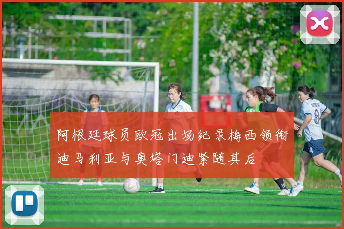 阿根廷球员欧冠出场纪录梅西领衔迪马利亚与奥塔门迪紧随其后