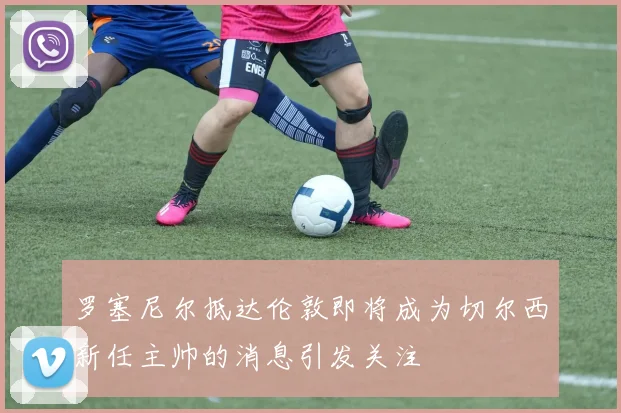 罗塞尼尔抵达伦敦即将成为切尔西新任主帅的消息引发关注