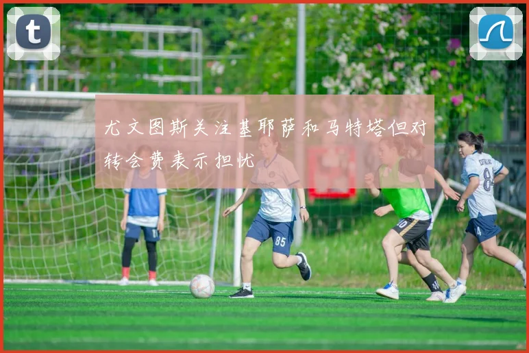 尤文图斯关注基耶萨和马特塔但对转会费表示担忧