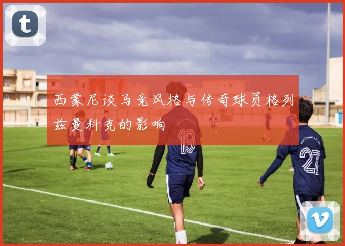 西蒙尼谈马竞风格与传奇球员格列兹曼科克的影响