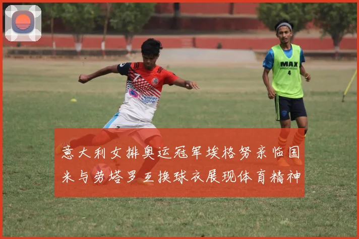 意大利女排奥运冠军埃格努亲临国米与劳塔罗互换球衣展现体育精神