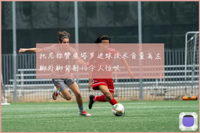 托尼称赞劳塔罗进球技术含量高左脚外脚背射门令人惊叹