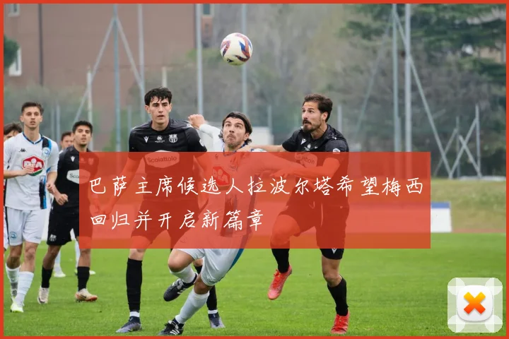 巴萨主席候选人拉波尔塔希望梅西回归并开启新篇章
