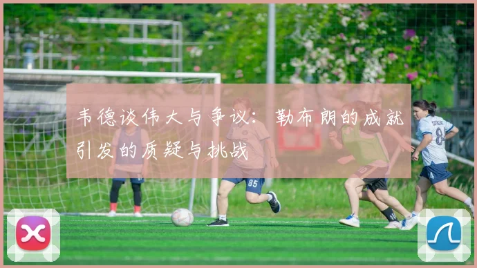 韦德谈伟大与争议：勒布朗的成就引发的质疑与挑战