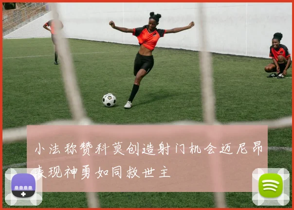 小法称赞科莫创造射门机会迈尼昂表现神勇如同救世主