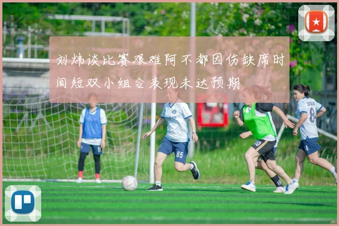 刘炜谈比赛艰难阿不都因伤缺席时间短双小组合表现未达预期