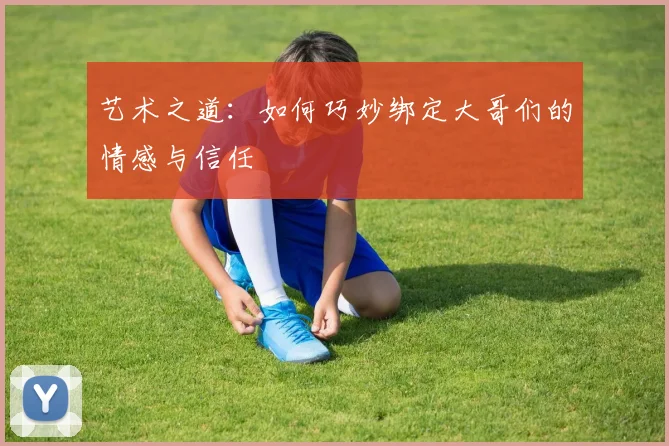 艺术之道：如何巧妙绑定大哥们的情感与信任