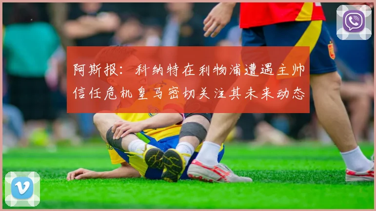 阿斯报：科纳特在利物浦遭遇主帅信任危机皇马密切关注其未来动态