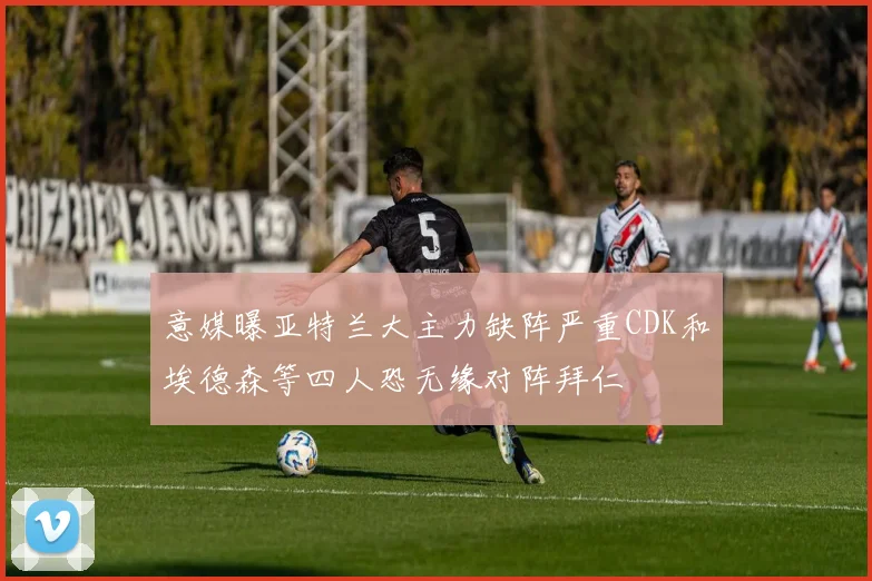 意媒曝亚特兰大主力缺阵严重CDK和埃德森等四人恐无缘对阵拜仁