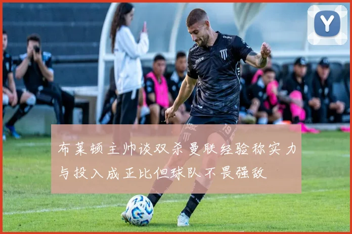布莱顿主帅谈双杀曼联经验称实力与投入成正比但球队不畏强敌