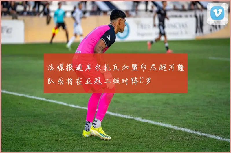 法媒报道库尔扎瓦加盟印尼超万隆队或将在亚冠二级对阵C罗