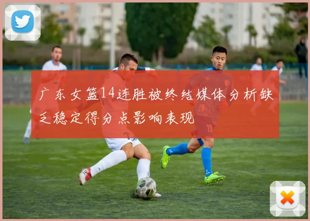 广东女篮14连胜被终结媒体分析缺乏稳定得分点影响表现