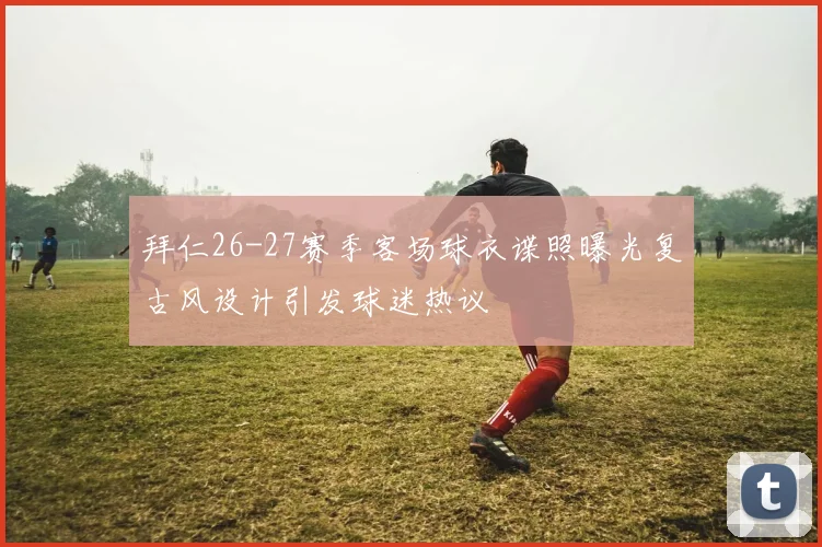 拜仁26-27赛季客场球衣谍照曝光复古风设计引发球迷热议