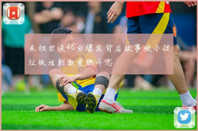 米切尔谈46分爆发背后故事被小孩垃圾话刺激重燃斗志