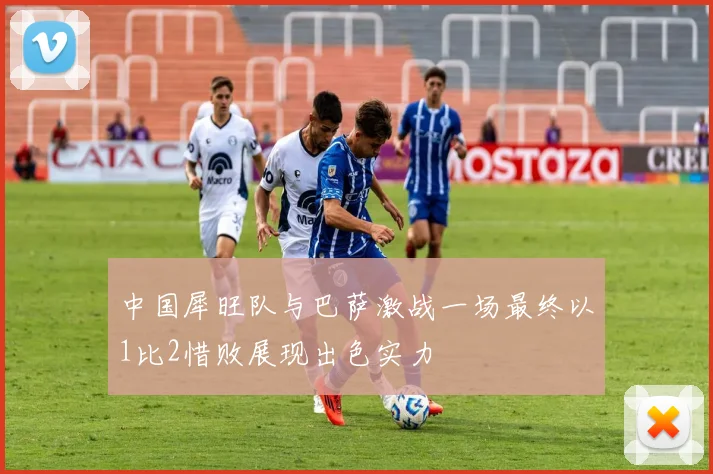 中国犀旺队与巴萨激战一场最终以1比2惜败展现出色实力