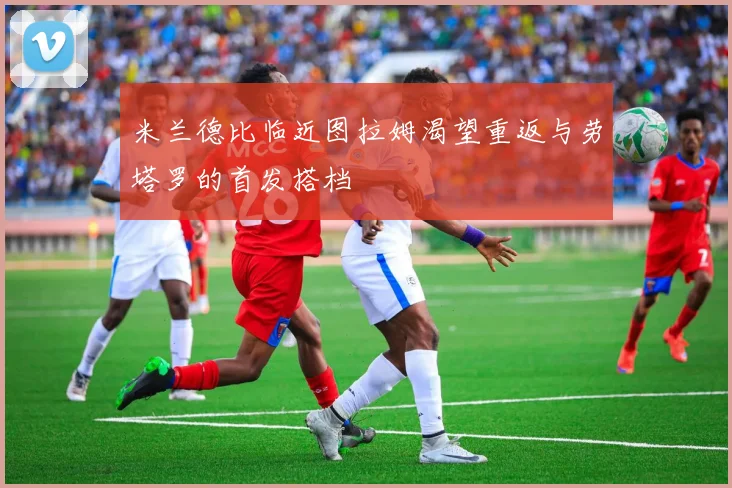 米兰德比临近图拉姆渴望重返与劳塔罗的首发搭档