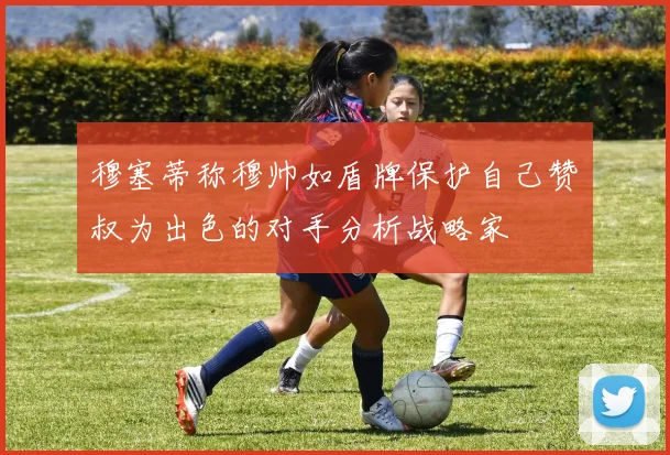 穆塞蒂称穆帅如盾牌保护自己赞囧叔为出色的对手分析战略家