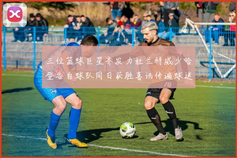 三位篮球巨星齐发力杜兰特威少哈登各自球队同日获胜喜讯传遍球迷圈