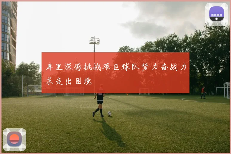 库里深感挑战艰巨球队努力奋战力求走出困境