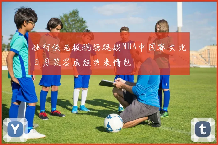 独行侠老板现场观战NBA中国赛女兆日月笑容成经典表情包