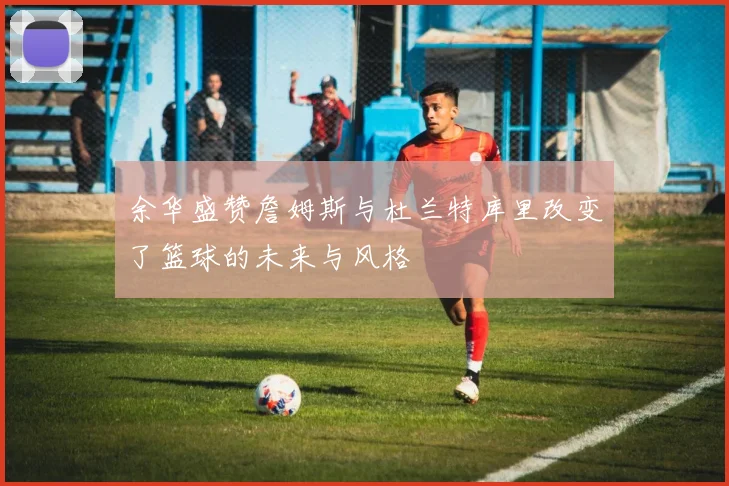 余华盛赞詹姆斯与杜兰特库里改变了篮球的未来与风格