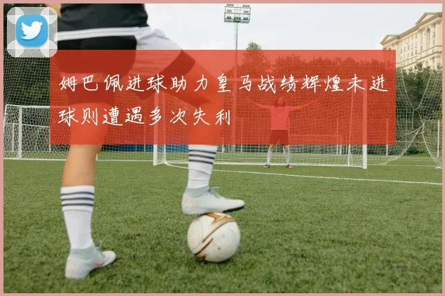 姆巴佩进球助力皇马战绩辉煌未进球则遭遇多次失利