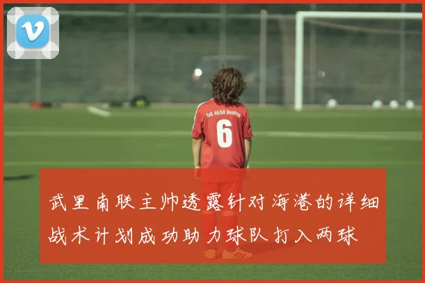 武里南联主帅透露针对海港的详细战术计划成功助力球队打入两球