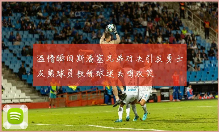 温情瞬间斯潘塞兄弟对决引发勇士灰熊球员教练球迷共鸣欢笑