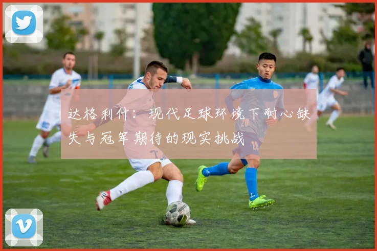 达格利什：现代足球环境下耐心缺失与冠军期待的现实挑战