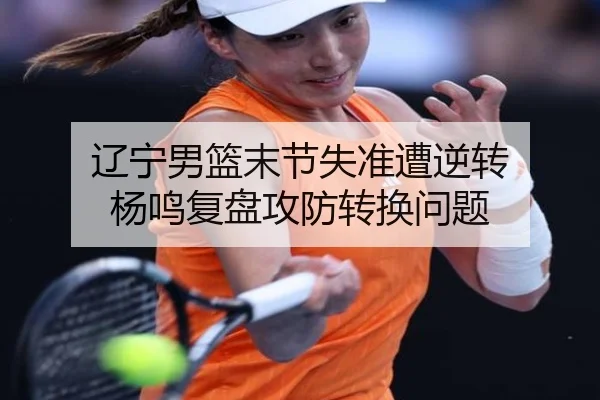 辽宁男篮末节失准遭逆转 杨鸣复盘攻防转换问题